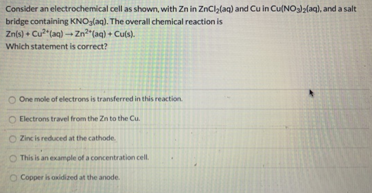 Consider an electrochemical cell as shown, with Zn in ZnClz(aq) and Cu in Cu(NO3)2(aq), and a salt
bridge containing KNO3(aq). The overall chemical reaction is
Zn(s) + Cu? (aq) → Zn²^(aq) + Cu(s).
Which statement is correct?
One mole of electrons is transferred in this reaction.
Electrons travel from the Zn to the Cu.
Zinc is reduced at the cathode.
This is an example of a concentration cell.
O Copper is oxidized at the anode.
