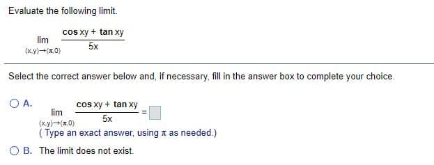 Evaluate the following limit.
cos xy + tan xy
lim
5x
(x.y)-(x.0)
Select the correct answer below and, if necessary, fill in the answer box to complete your choice.
OA.
cos xy + tan xy
lim
5x
(x.y)-(x.0)
( Type an exact answer, using a as needed.)
O B. The limit does not exist.
