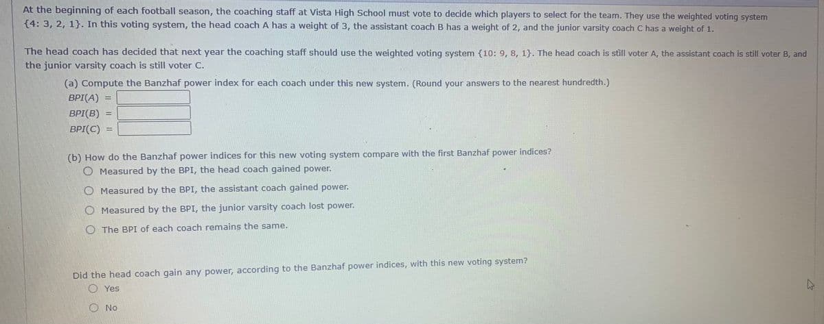 At the beginning of each football season, the coaching staff at Vista High School must vote to decide which players to select for the team. They use the weighted voting system
{4: 3, 2, 1}. In this voting system, the head coach A has a weight of 3, the assistant coach B has a weight of 2, and the junior varsity coach C has a weight of 1.
The head coach has decided that next year the coaching staff should use the weighted voting system (10: 9, 8, 1}. The head coach is still voter A, the assistant coach is still voter B, and
the junior varsity coach is still voter C.
(a) Compute the Banzhaf power index for each coach under this new system. (Round your answers to the nearest hundredth.)
BPI(A)
BPI(B)
BPI(C)
(b) How do the Banzhaf power indices for this new voting system compare with the first Banzhaf power indices?
Measured by the BPI, the head coach gained power.
Measured by the BPI, the assistant coach gained power.
O Measured by the BPI, the junior varsity coach lost power.
O The BPI of each coach remains the same.
Did the head coach gain any power, according to the Banzhaf power indices, with this new voting system?
O Yes
O No
