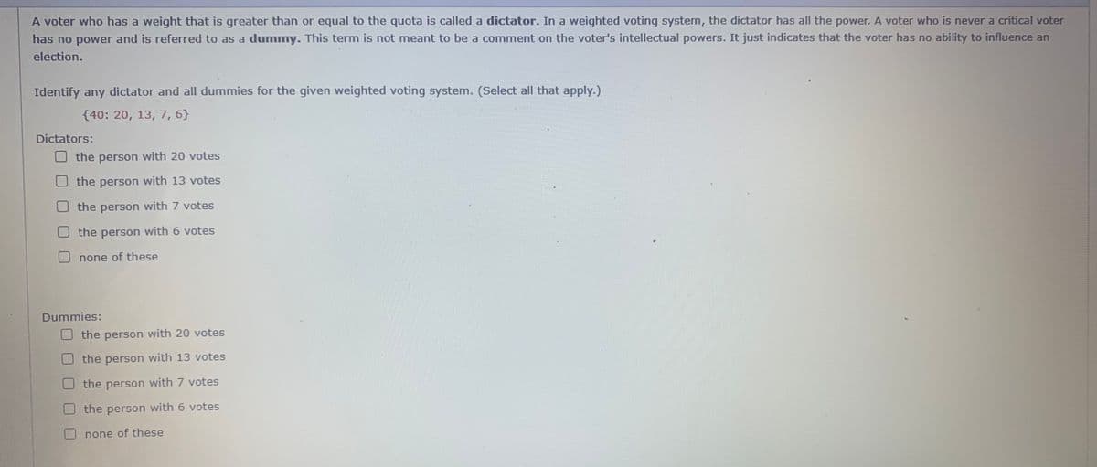 A voter who has a weight that is greater than or equal to the quota is called a dictator. In a weighted voting system, the dictator has all the power. A voter who is never a critical voter
has no power and is referred to as a dummy. This term is not meant to be a comment on the voter's intellectual powers. It just indicates that the voter has no ability to influence an
election.
Identify any dictator and all dummies for the given weighted voting system. (Select all that apply.)
{40: 20, 13, 7, 6}
Dictators:
the person with 20 votes
the person with 13 votes
the person with 7 votes
the person with 6 votes
none of these
Dummies:
the person with 20 votes
U the person with 13 votes
O the person with 7 votes
O the person with 6 votes
none of these
