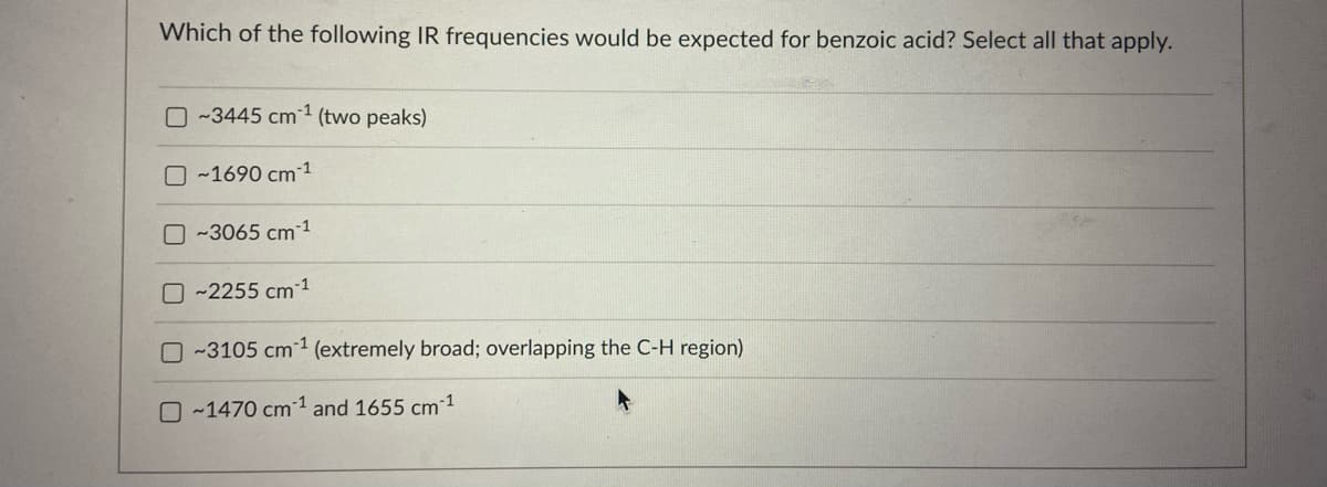 Which of the following IR frequencies would be expected for benzoic acid? Select all that apply.
O-3445 cm¹ (two peaks)
O~1690 cm ¹
~3065 cm ¹
O~2255 cm-1
-3105 cm¹ (extremely broad; overlapping the C-H region)
O-1470 cm¹ and 1655 cm ¹