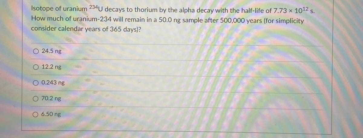 Isotope of uranium 234U decays to thorium by the alpha decay with the half-life of 7.73 x 1012 s.
How much of uranium-234 will remain in a 50.0 ng sample after 500,000 years (for simplicity
consider calendar years of 365 days)?
O 24.5 ng
O 12.2 ng
O 0.243 ng
O 70.2 ng
O 6.50 ng
