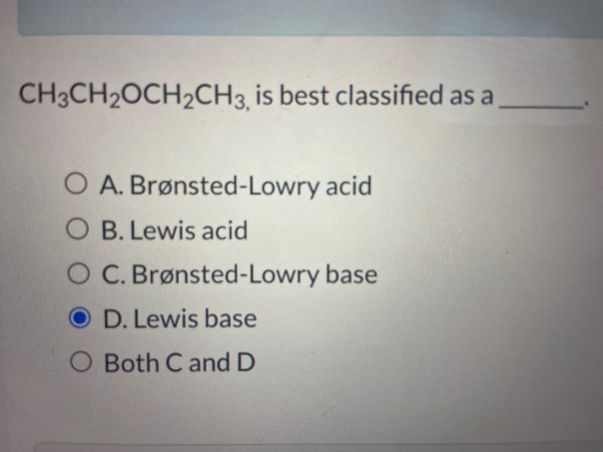 CH3CH2OCH2CH3, is best classified as a
O A. Brønsted-Lowry acid
OB. Lewis acid
OC. Brønsted-Lowry base
D. Lewis base
O Both C and D