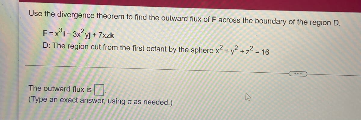 Use the divergence theorem to find the outward flux of F across the boundary of the region D.
F=x°i- 3x?yj + 7xzk
D: The region cut from the first octant by the sphere x +y +z? = 16
...
The outward flux is.
(Type an exact answer, using t as needed.)
