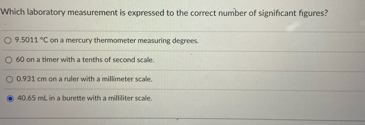 Which laboratory measurement is expressed to the correct number of significant figures?
9.5011 °C on a mercury thermometer measuring degrees.
60 on a timer with a tenths of second scale.
0.931 cm on a ruler with a millimeter scale.
40.65 mL in a burette with a milliliter scale.
