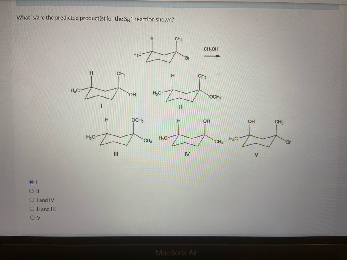 What is/are the predicted product(s) for the SN1 reaction shown?
ОТ
O II
O I and IV
O II and III
OV
HC
HC
Н
CH3
H3C
OH
OCH3
Н
H2C
CH3
H3C
Н
CH3
II
Н
'Br
IV
CH3OH
CH3
MacBook Air
OCH3
OH
CH3
HC
OH
V
CH3
'Br