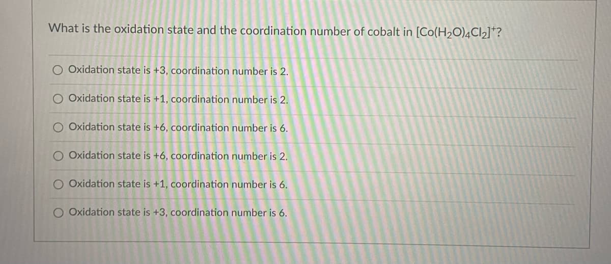What is the oxidation state and the coordination number of cobalt in [Co(H2O)4CI2]*?
O Oxidation state is +3, coordination number is 2.
O Oxidation state is +1, coordination number is 2.
O Oxidation state is +6, coordination number is 6.
O Oxidation state is +6, coordination number is 2.
O Oxidation state is +1, coordination number is 6.
O Oxidation state is +3, coordination number is 6.
