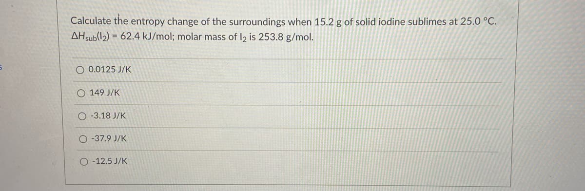 Calculate the entropy change of the surroundings when 15.2 g of solid iodine sublimes at 25.0 °C.
AHsub(12) = 62.4 kJ/mol; molar mass of I2 is 253.8 g/mol.
O 0.0125 J/K
O 149 J/K
O -3.18 J/K
O -37.9 J/K
O -12.5 J/K
