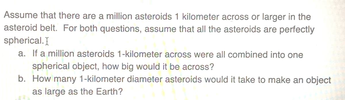 Assume that there are a million asteroids 1 kilometer across or larger in the
asteroid belt. For both questions, assume that all the asteroids are perfectly
spherical. I
a. If a million asteroids 1-kilometer across were all combined into one
spherical object, how big would it be across?
b. How many 1-kilometer diameter asteroids would it take to make an object
as large as the Earth?
