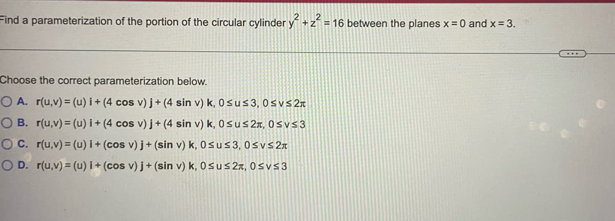Find a parameterization of the portion of the circular cylinder y +z
= 16 between the planes x= 0 and x= 3.
Choose the correct parameterization below.
O A. r(u,v)= (u) i + (4 cos v) j+ (4 sin v) k, 0sus3, 0svs2r
O B. r(u,v)= (u) i+ (4 cos v) j+ (4 sin v) k, 0sus 2r, 0svs3
O C. r(u,v)= (u) i+ (cos v) j+ (sin v) k, 0sus3, 0svs2r
O D. r(u,v)= (u) i + (cos v) j+ (sin v) k, 0sus2n, 0svs3
