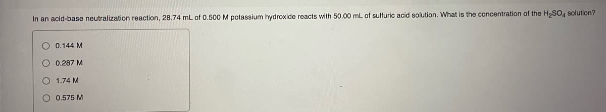 In an acid-base neutralization reaction, 28.74 mL of 0.500 M potassium hydroxide reacts with 50.00 mL of sulfuric acid solution. What is the concentration of the H,SO, solution?
O 0.144 M
O 0.287 M
1.74 M
O 0.575 M
O O O
