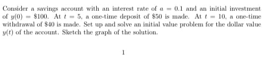 Consider a savings account with an interest rate of a = 0.1 and an initial investment
of y(0) $100. At t=5, a one-time deposit of $50 is made. At t = 10, a one-time
withdrawal of $40 is made. Set up and solve an initial value problem for the dollar value
y(t) of the account. Sketch the graph of the solution.
1