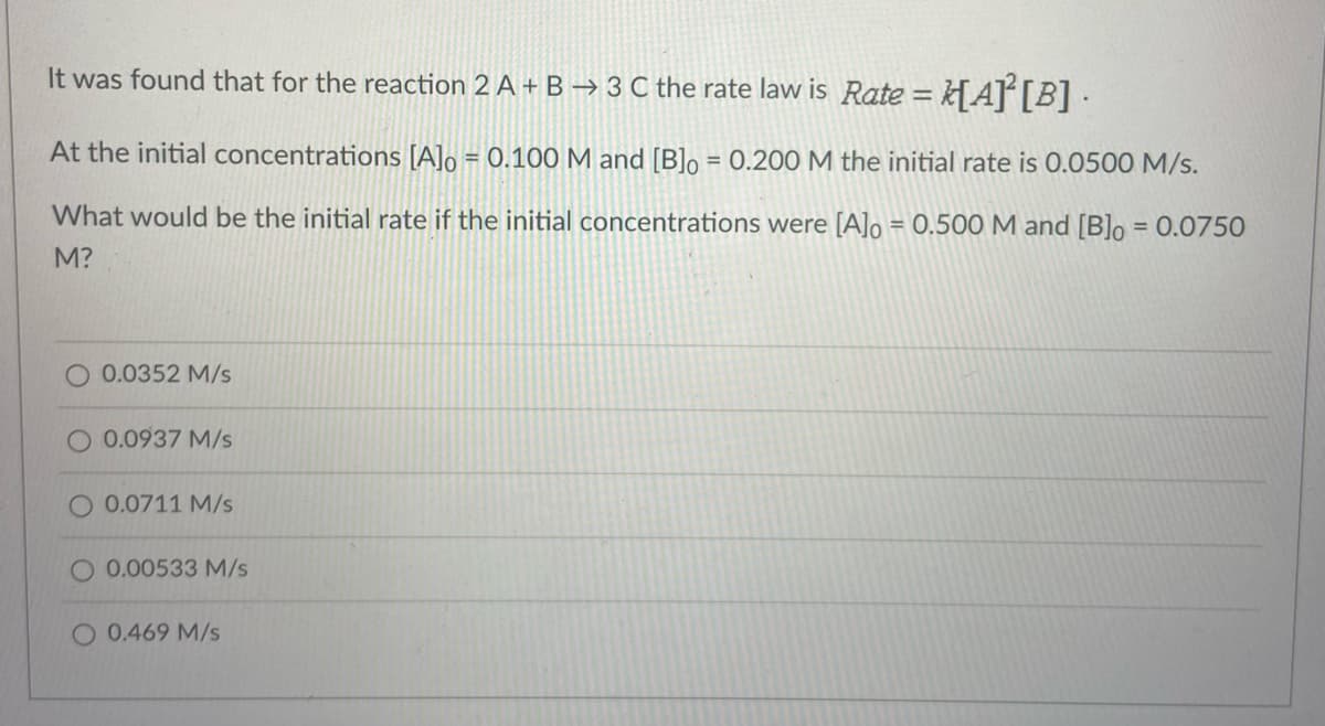 It was found that for the reaction 2 A + B → 3 C the rate law is Rate = k[A][B] ·
%3D
At the initial concentrations [A]o = 0.100 M and [B]o = 0.200 M the initial rate is 0.0500 M/s.
%3D
What would be the initial rate if the initial concentrations were [A]o = 0.500 M and [B]o = 0.0750
M?
0.0352 M/s
0.0937 M/s
O 0.0711 M/s
0.00533 M/s
O 0.469 M/s
