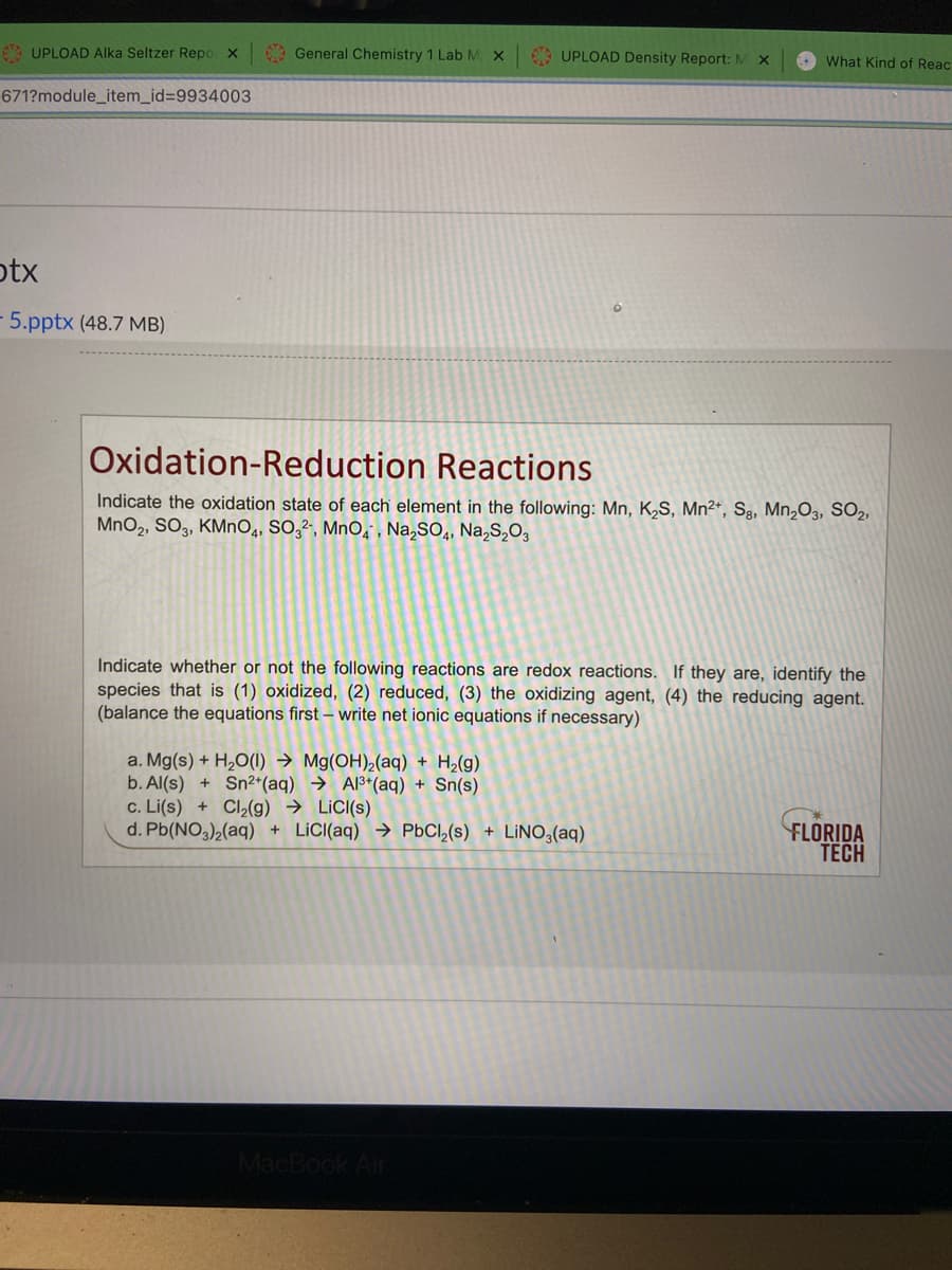 6 UPLOAD AIka Seltzer Repo x
General Chemistry 1 Lab M X
9 UPLOAD Density Report: M
O What Kind of Reac
671?module_item_id=D9934003
otx
5.pptx (48.7 MB)
Oxidation-Reduction Reactions
Indicate the oxidation state of each element in the following: Mn, K,S, Mn²*, Sg, Mn¿O3, SO2,
MnO2, SO3, KMNO4, SO,², MnO, , Na,SO,, Na,S,O,
Indicate whether or not the following reactions are redox reactions. If they are, identify the
species that is (1) oxidized, (2) reduced, (3) the oxidizing agent, (4) the reducing agent.
(balance the equations first – write net ionic equations if necessary)
a. Mg(s) + H2O(1) → Mg(OH),(aq) + H2(g)
b. Al(s) + Sn²*(aq) → Al3*(aq) + Sn(s)
c. Li(s) + Cl2(g) → LiC((s)
d. Pb(NO,)2(aq) + LICI(aq) → PBCI,(s) + LINO3(aq)
FLORIDA
TECH
MacBook Air
