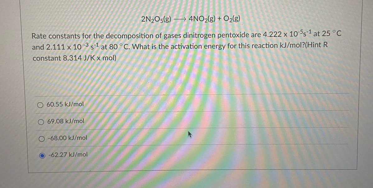 2N2O5(g) → 4NO2(g) + O2(g)
Rate constants for the decomposition of gases dinitrogen pentoxide are 4.222 x 10s1 at 25 °C
and 2.111 x 10 3 s1 at 80 °C. What is the activation energy for this reaction kJ/mol?(Hint R
constant 8.314 J/K x mol)
60.55 kJ/mol
69.08 kJ/mol
O -68.00 kJ/mol
O -62.27 kJ/mol
