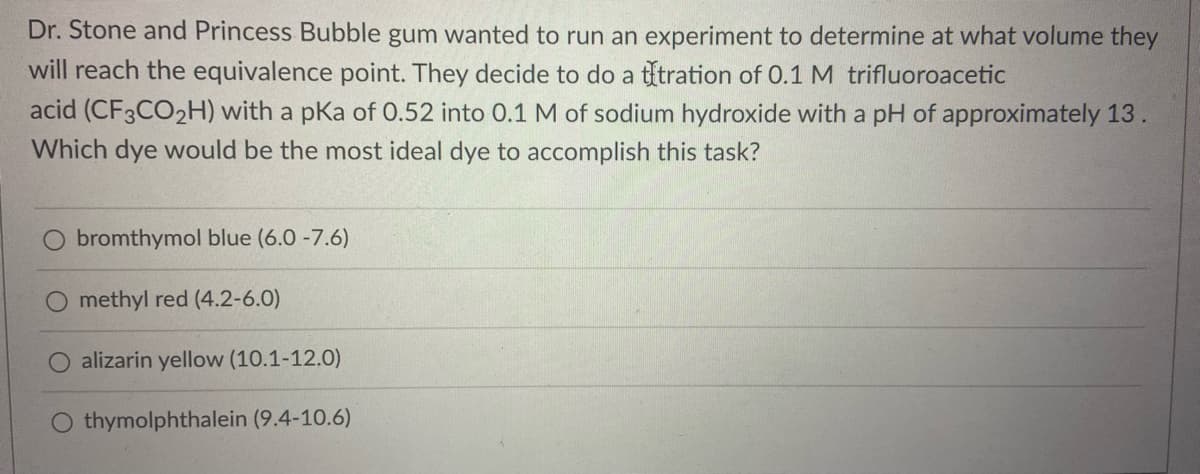 Dr. Stone and Princess Bubble gum wanted to run an experiment to determine at what volume they
will reach the equivalence point. They decide to do a títration of 0.1 M trifluoroacetic
acid (CF3CO2H) with a pKa of 0.52 into 0.1 M of sodium hydroxide with a pH of approximately 13.
Which dye would be the most ideal dye to accomplish this task?
bromthymol blue (6.0 -7.6)
O methyl red (4.2-6.0)
O alizarin yellow (10.1-12.0)
O thymolphthalein (9.4-10.6)
