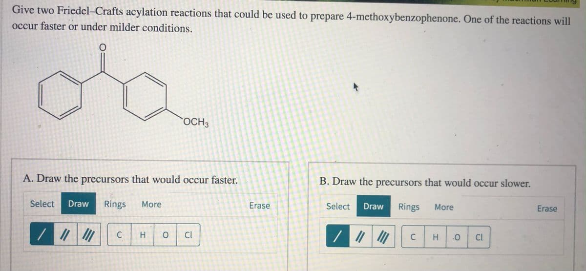Give two Friedel-Crafts acylation reactions that could be used to prepare 4-methoxybenzophenone. One of the reactions will
occur faster or under milder conditions.
OCH3
A. Draw the precursors that would occur faster.
B. Draw the precursors that would occur slower.
Select
Draw
Rings
More
Erase
Select
Draw
Rings
More
Erase
C
H.
Cl
C
H.
Cl
