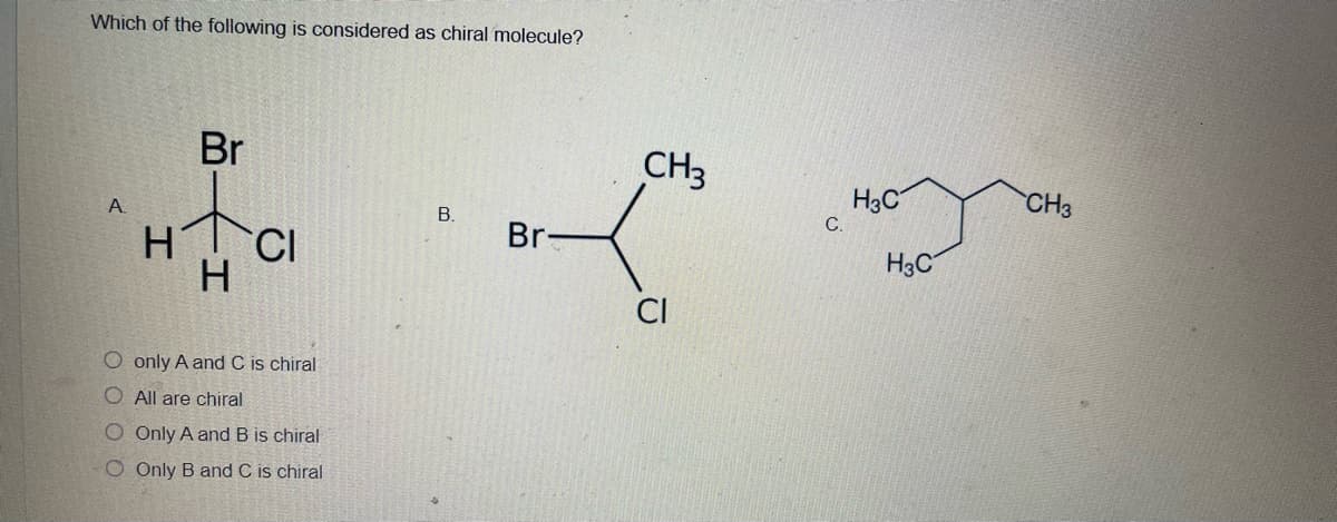 Which of the following is considered as chiral molecule?
Br
CH3
H3C
CH3
А
B.
Br-
H3C
CI
O only A and C is chiral
O All are chiral
O Only A and B is chiral
O Only B and C is chiral
