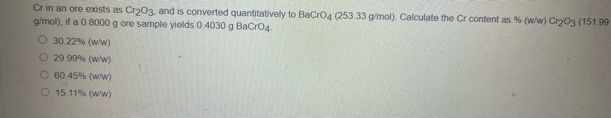 Cr in an ore exists as Cr203, and is converted quantitatively to BaCrO4 (253.33 g/mol). Calculate the Cr content as % (w/w) Cr203 (151.99
g/mol), if a 0.8000 g ore sample yields 0.4030 g BaCrO4.
O 30.22% (w/w)
O 29.99% (w/w)
O 60.45% (w/w)
O 15.11% (w/w)
