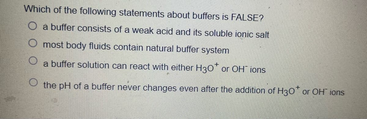 Which of the following statements about buffers is FALSE?
O a buffer consists of a weak acid and its soluble ionic salt
O most body fluids contain natural buffer system
a buffer solution can react with either H3O" or OH ions
O the pH of a buffer never changes even after the addition of H30' or OH ions
