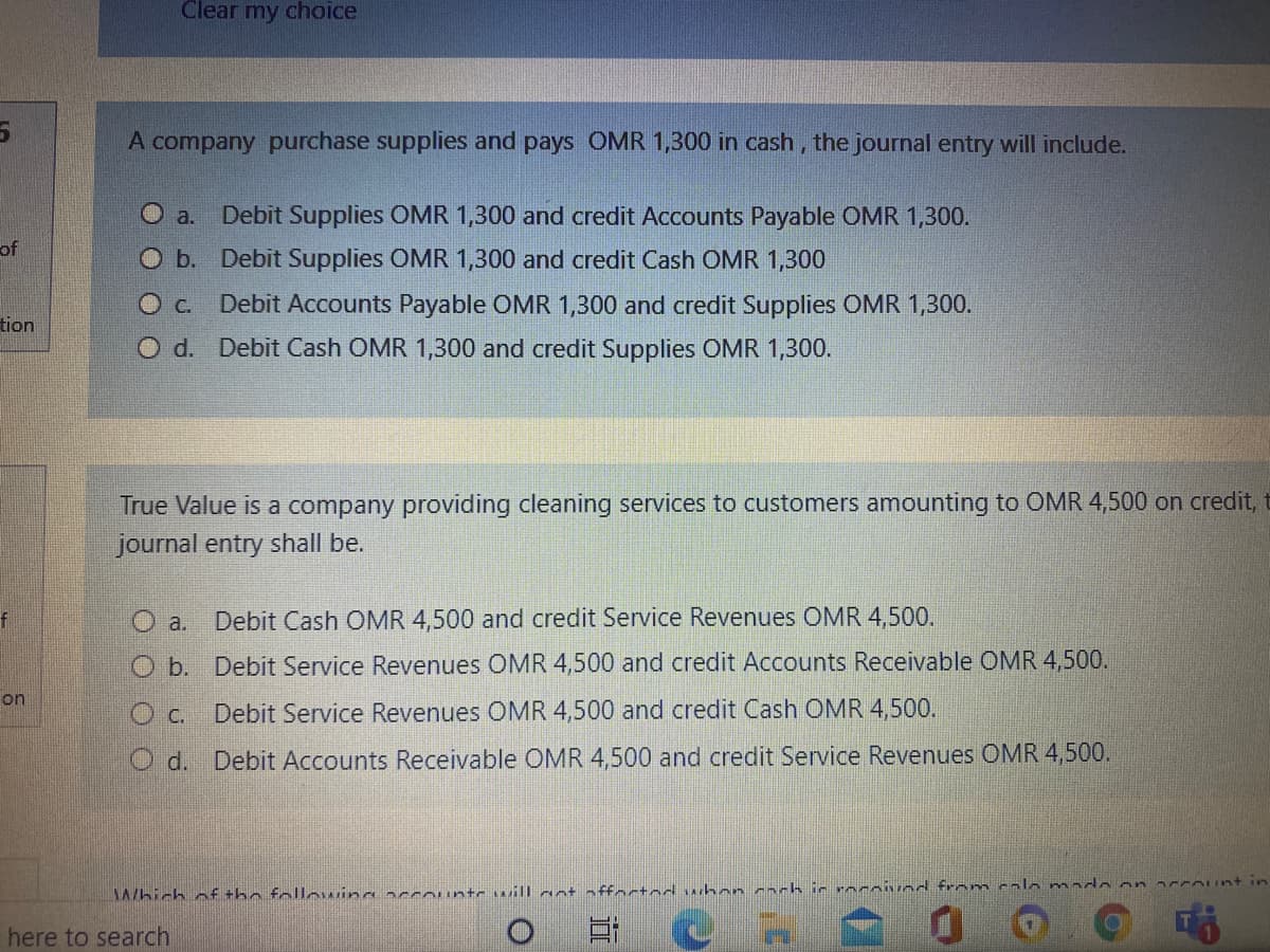 Clear my choice
A company purchase supplies and pays OMR 1,300 in cash, the journal entry will include.
O a. Debit Supplies OMR 1,300 and credit Accounts Payable OMR 1,300.
of
O b. Debit Supplies OMR 1,300 and credit Cash OMR 1,300
O c.
Debit Accounts Payable OMR 1,300 and credit Supplies OMR 1,300.
tion
O d. Debit Cash OMR 1,300 and credit Supplies OMR 1,300.
True Value is a company providing cleaning services to customers amounting to OMR 4,500 on credit, t
journal entry shall be.
Debit Cash OMR 4,500 and credit Service Revenues OMR 4,500.
O a.
O b. Debit Service Revenues OMR 4,500 and credit Accounts Receivable OMR 4,500.
on
O c. Debit Service Revenues OMR 4,500 and credit Cash OMR 4,500.
Od. Debit Accounts Receivable OMR 4,500 and credit Service Revenues OMR 4,500.
Which nf +he following accountc will aot nffoctod whancach ic rocavod from calo mado on 2ccount in
here to search
