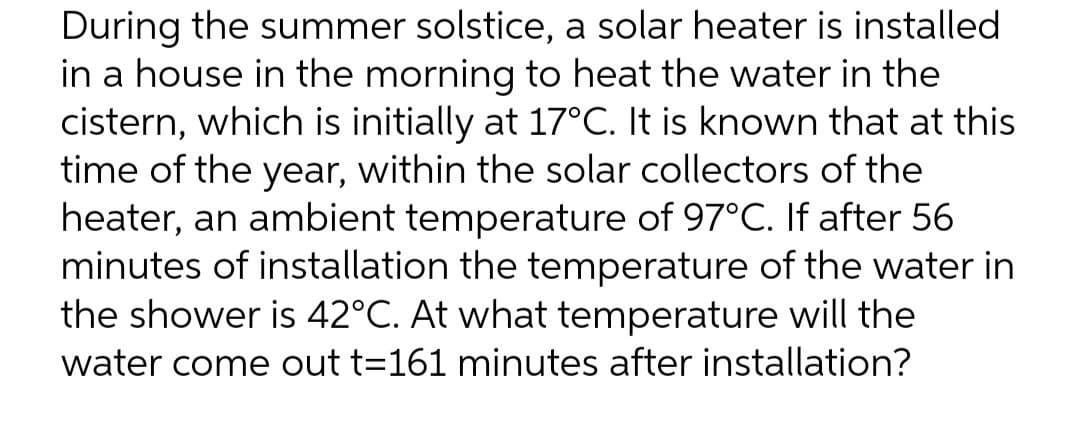 During the summer solstice, a solar heater is installed
in a house in the morning to heat the water in the
cistern, which is initially at 17°C. It is known that at this
time of the year, within the solar collectors of the
heater, an ambient temperature of 97°C. If after 56
minutes of installation the temperature of the water in
the shower is 42°C. At what temperature will the
water come out t=161 minutes after installation?
