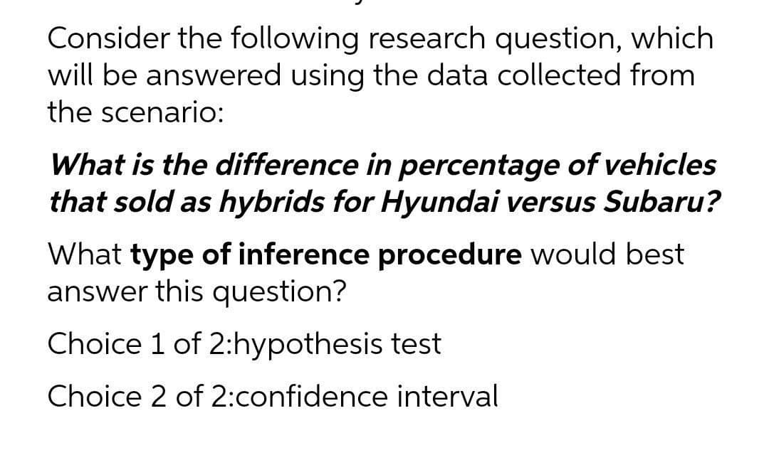 Consider the following research question, which
will be answered using the data collected from
the scenario:
What is the difference in percentage of vehicles
that sold as hybrids for Hyundai versus Subaru?
What type of inference procedure would best
answer this question?
Choice 1 of 2:hypothesis test
Choice 2 of 2:confidence interval