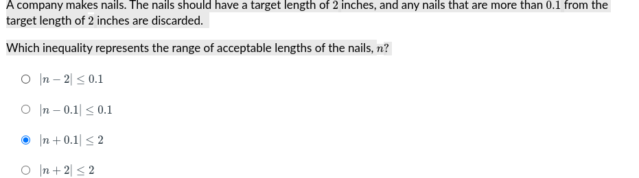 A company makes nails. The nails should have a target length of 2 inches, and any nails that are more than 0.1 from the
target length of 2 inches are discarded.
Which inequality represents the range of acceptable lengths of the nails, n?
O In – 2| < 0.1
O In – 0.1| < 0.1
|n + 0.1| < 2
O In + 2| < 2
