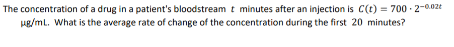 The concentration of a drug in a patient's bloodstream t minutes after an injection is C(t) = 700 · 2-0.02t
ug/mL. What is the average rate of change of the concentration during the first 20 minutes?
