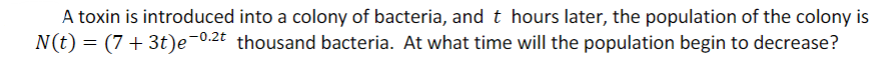A toxin is introduced into a colony of bacteria, and t hours later, the population of the colony is
N(t) = (7 + 3t)e¬0.2t thousand bacteria. At what time will the population begin to decrease?
