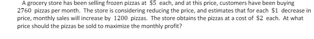 A grocery store has been selling frozen pizzas at $5 each, and at this price, customers have been buying
2760 pizzas per month. The store is considering reducing the price, and estimates that for each $1 decrease in
price, monthly sales will increase by 1200 pizzas. The store obtains the pizzas at a cost of $2 each. At what
price should the pizzas be sold to maximize the monthly profit?
