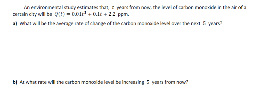 An environmental study estimates that, t years from now, the level of carbon monoxide in the air of a
certain city will be Q(t) = 0.01t3 + 0.1t + 2.2 ppm.
a) What will be the average rate of change of the carbon monoxide level over the next 5 years?
b) At what rate will the carbon monoxide level be increasing 5 years from now?
