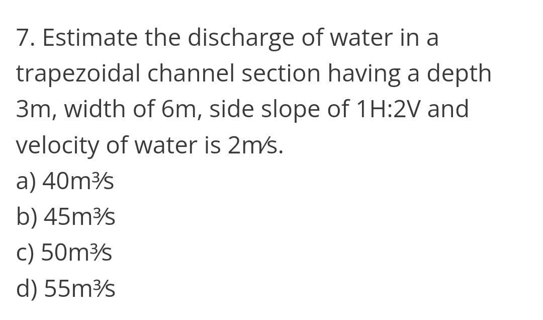 7. Estimate the discharge of water in a
trapezoidal channel section having a depth
3m, width of 6m, side slope of 1H:2V and
velocity of water is 2m/s.
a) 40ms
b) 45ms
c) 50ms
d) 55m
