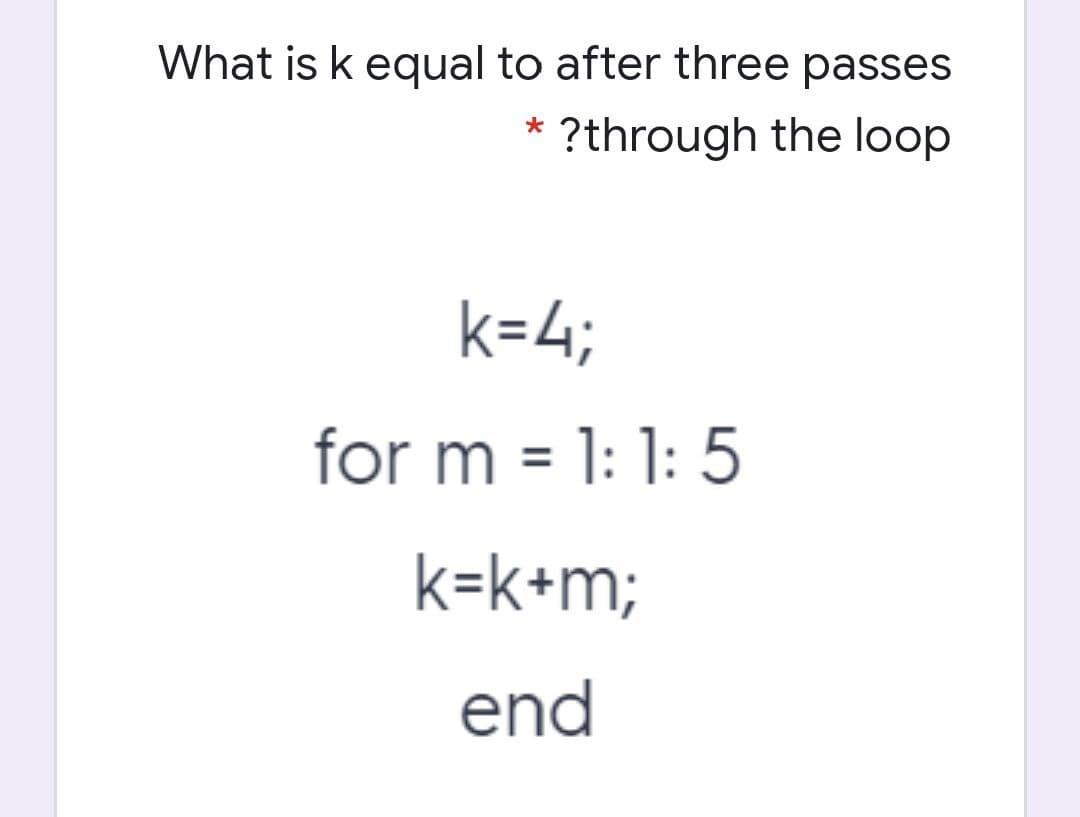 What is k equal to after three passes
?through the loop
k=4;
for m = 1: 1: 5
k=k+m;
end
