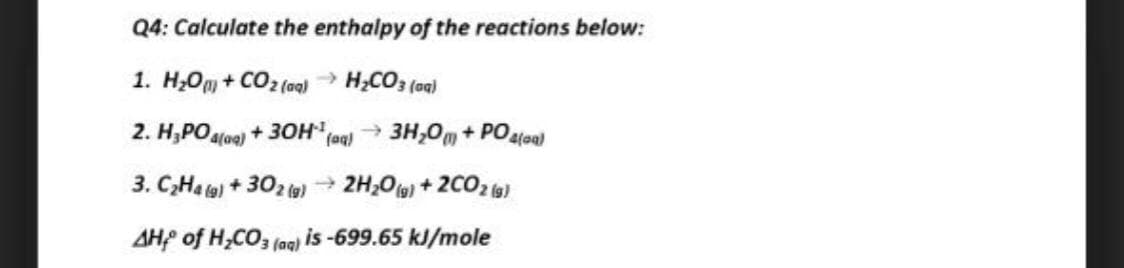 Q4: Calculate the enthalpy of the reactions below:
1. H;Om + CO2 (aq)
→ H;CO3 (aa)
2. H,POa(oe)
+ 30H
fa 3H,0m + POaloal
3. C,Ha ta) + 302 (g) 2H;O) + 2C02 (a)
AH of H;CO, (aq) is -699.65 kJ/mole
