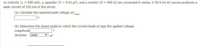 An inductor (L = 450 mH), a capacitor (C = 4.43 µF), and a resistor (R = 490 n) are connected in series. A 50.0-Hz AC source produces a
peak current of 250 mA in the circuit.
(a) Calculate the required peak voltage AV
max
(b) Determine the phase angle by which the current leads or lags the applied voltage.
magnitudel
direction leads
