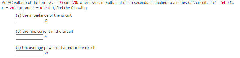An AC voltage of the form Av = 95 sin 270t where Av is in volts and t is in seconds, is applied to a series RLC circuit. If R = 54.0 n,
C = 26.0 µF, and L = 0.240 H, find the following.
(a) the impedance of the circuit
(b) the rms current in the circuit
A
(c) the average power delivered to the circuit
