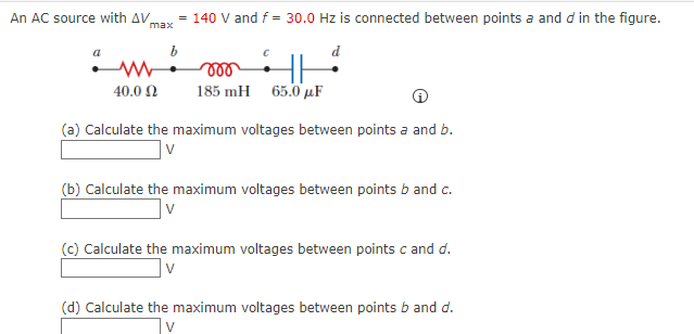 An AC source with AV,
= 140 V and f = 30.0 Hz is connected between points a and d in the figure.
max
40.0 2
185 mH 65.0 µF
(a) Calculate the maximum voltages between points a and b.
(b) Calculate the maximum voltages between points b and c.
(c) Calculate the maximum voltages between points c and d.
|v
(d) Calculate the maximum voltages between points b and d.
V
