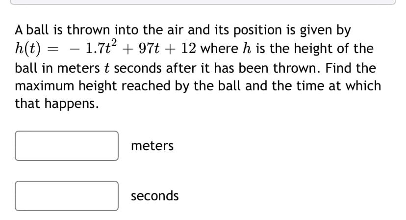 A ball is thrown into the air and its position is given by
h(t)
ball in meterst seconds after it has been thrown. Find the
maximum height reached by the ball and the time at which
that happens.
- 1.7t? + 97t + 12 where h is the height of the
meters
seconds
