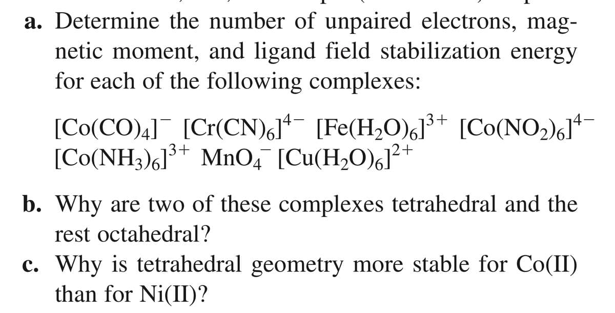 a. Determine the number of unpaired electrons, mag-
netic moment, and ligand field stabilization energy
for each of the following complexes:
[Co(CO)4] [Cr(CN),]*- [Fe(H,O)6J³+ [Co(NO2)«J*
[Co(NH3)6]³+ MnO,¯ [Cu(H,O),]²+
b. Why are two of these complexes tetrahedral and the
rest octahedral?
c. Why is tetrahedral geometry more stable for Co(II)
than for Ni(II)?
