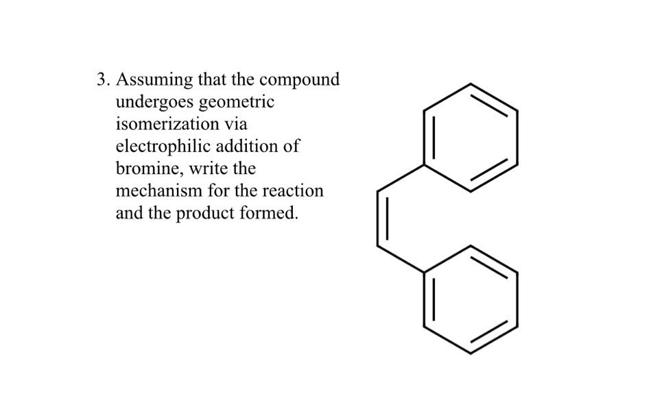 3. Assuming that the compound
undergoes geometric
isomerization via
electrophilic addition of
bromine, write the
mechanism for the reaction
and the product formed.