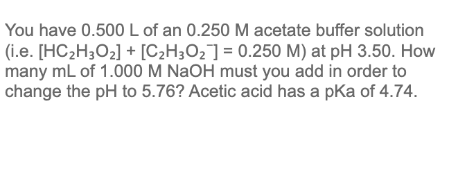 You have 0.500 L of an 0.250 M acetate buffer solution
(i.e. [HC2H3O2] + [C2H3O2] = 0.250 M) at pH 3.50. How
many mL of 1.000 M NaOH must you add in order to
change the pH to 5.76? Acetic acid has a pka of 4.74.
