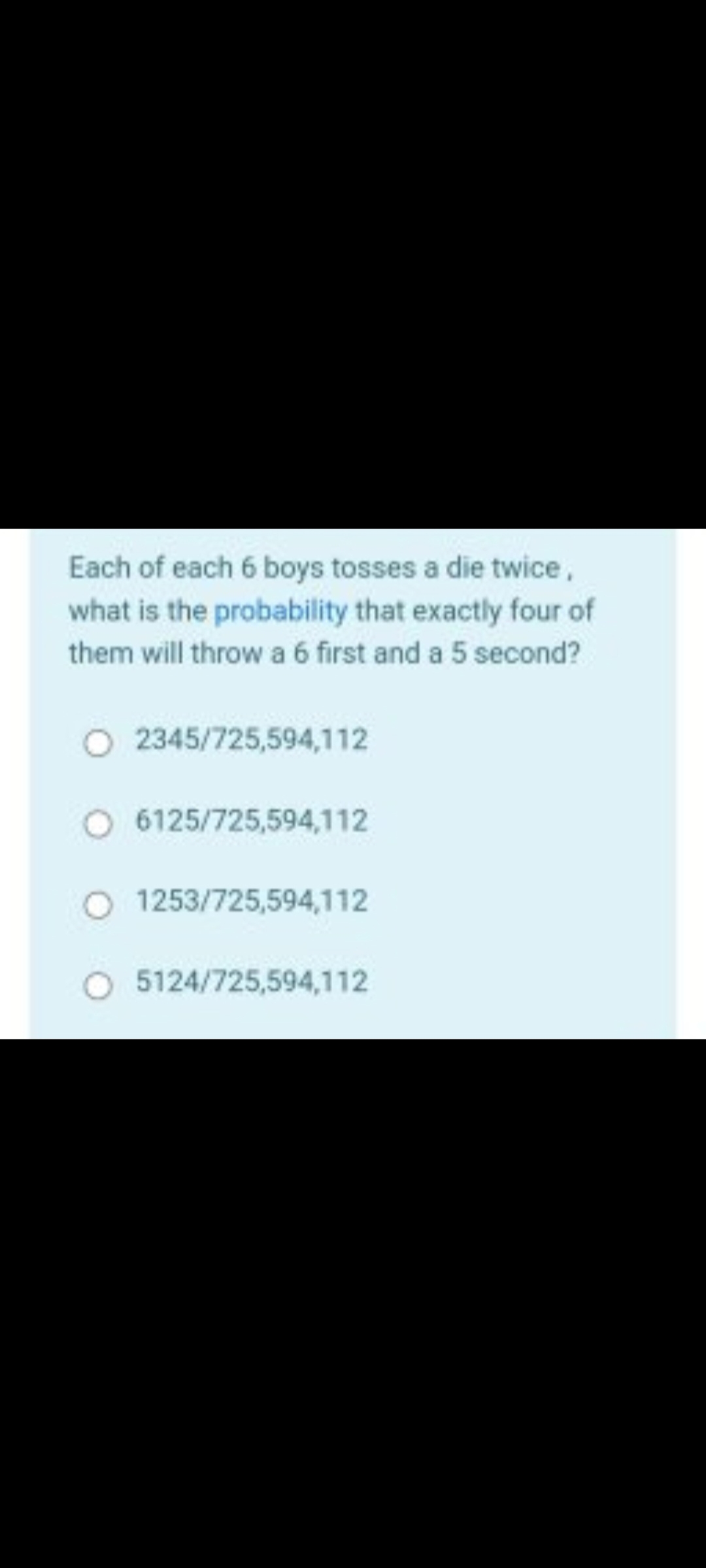 Each of each 6 boys tosses a die twice,
what is the probability that exactly four of
them will throw a 6 first and a 5 second?
O
2345/725,594,112
O 6125/725,594,112
1253/725,594,112
O 5124/725,594,112