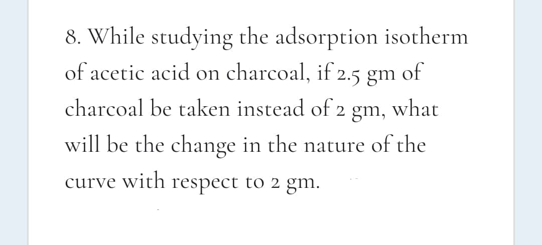 8. While studying the adsorption isotherm
of
of acetic acid on charcoal, if 2.5 gm
charcoal be taken instead of
2 gm,
what
will be the change in the nature of the
curve with respect to 2 gm.
