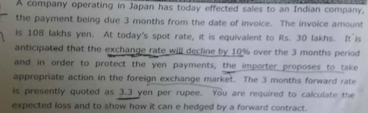 A company operating in Japan has today effected sales to an Indian company,
the payment being due 3 months from the date of invoice. The invoice amount
is 108 lakhs yen. At today's spot rate, it is equivalent to Rs. 30 lakhs. It is
anticipated that the exchange rate will decline by 10% over the 3 months period
and in order to protect the yen payments, the importer proposes to take
appropriate action in the foreign exchange market. The 3 months forward rate
is presently quoted as 3.3 yen per rupee. You are required to calculate the
expected loss and to show how it can e hedged by a forward contract.