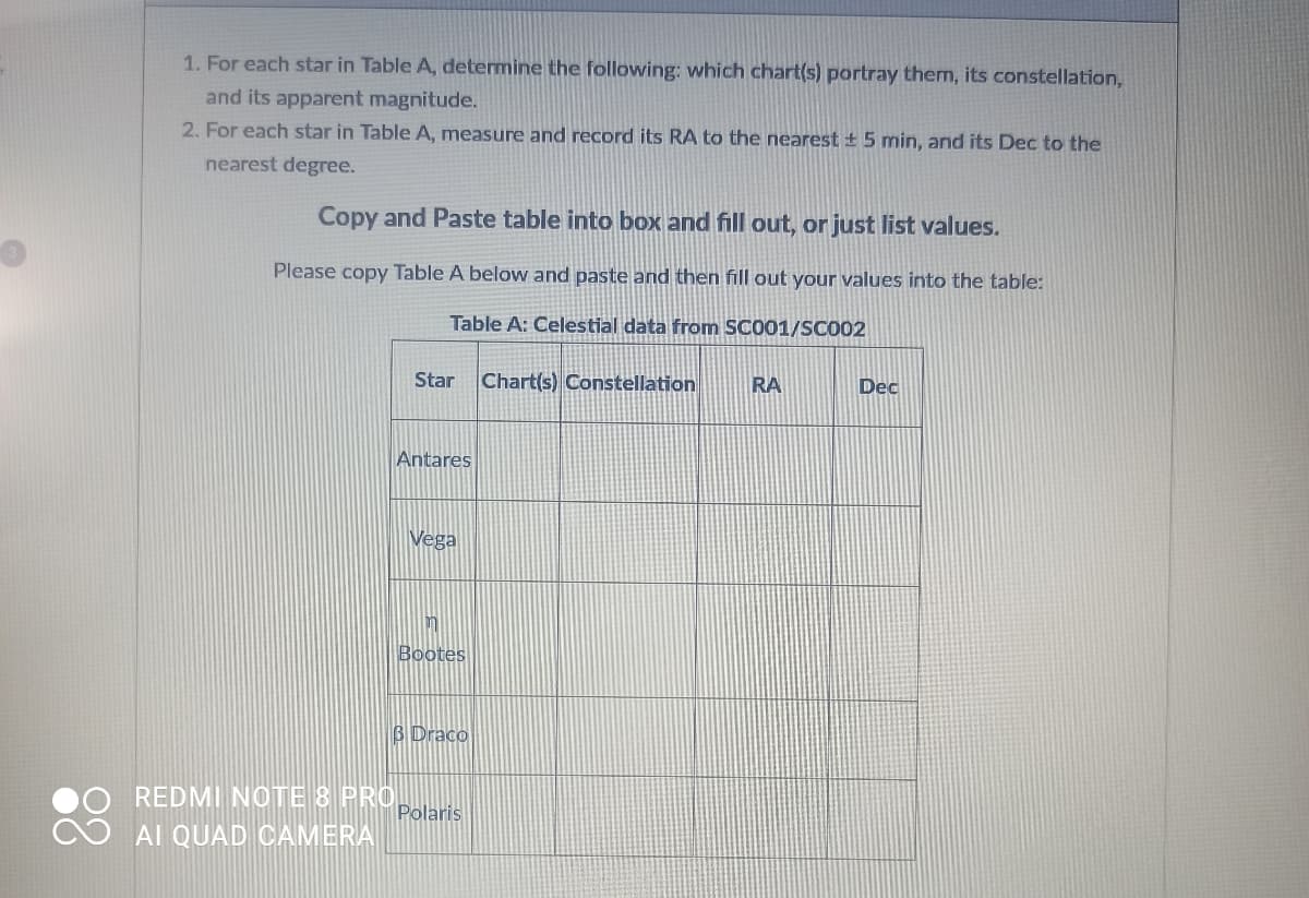 1. For each star in Table A, determine the following: which chart(s) portray them, its constellation,
and its apparent magnitude.
2. For each star in Table A, measure and record its RA to the nearest ± 5 min, and its Dec to the
nearest degree.
Copy and Paste table into box and fill out, or just list values.
Please copy Table A below and paste and then fill out your values into the table:
Table A: Celestial data from SC001/SC002
Star Chart(s) Constellation RA
REDMI NOTE 8 PRO
AI QUAD CAMERA
Antares
Vega
m
Bootes
3 Draco
Polaris
Dec