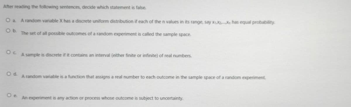 After reading the following sentences, decide which statement is false.
O a Arandom variable X has a discrete uniform distribution if each of the n values in its range, say x1 Xe has equal probability.
Ob.
The set of all possible outcomes of a random experiment is called the sample space.
A sample is discrete if it contains an interval (either finite or infinite) of real numbers.
Od.
A random variable is a function that assigns a real number to each outcome in the sample space of a random experiment.
O e
An experiment is any action or process whose outcome is subject to uncertainty.
