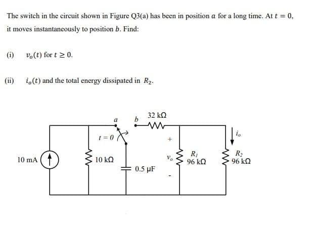 The switch in the circuit shown in Figure Q3(a) has been in position a for a long time. At t = 0,
it moves instantaneously to position b. Find:
(i) v.(t) for t > 0.
(ii)
i,(t) and the total energy dissipated in R2.
32 kn
a
t =
10 mA (1
R1
96 kQ
R2
96 kQ
10 kQ
0.5 µF
