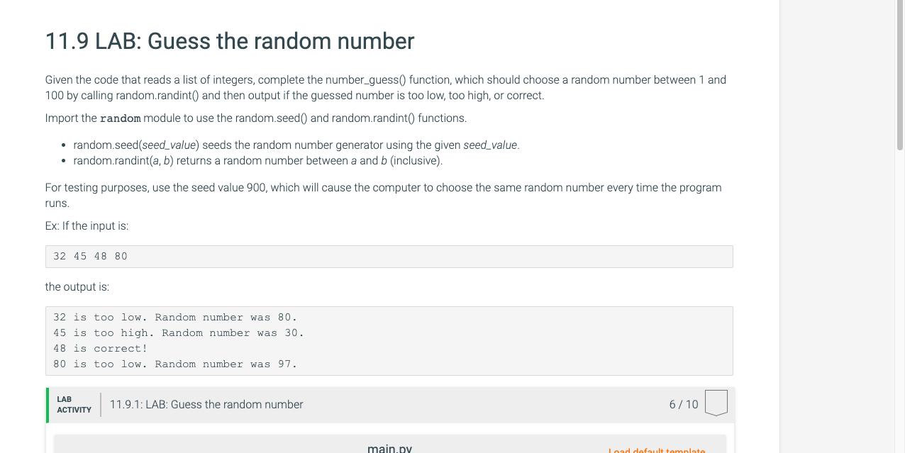 Given the code that reads a list of integers, complete the number_guess() function, which should choose a random number between 1 and
100 by calling random.randint() and then output if the guessed number is too low, too high, or correct.
Import the random module to use the random.seed() and random.randint() functions.
• random.seed(seed value) seeds the random number generator using the given seed value.
• random.randint(a, b) returns a random number between a and b (inclusive).
For testing purposes, use the seed value 900, which will cause the computer to choose the same random number every time the program
runs.
