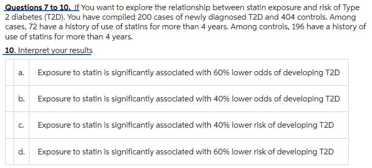 Questions 7 to 1o. If You want to explore the relationship between statin exposure and risk of Type
2 diabetes (T2D). You have compiled 200 cases of newly diagnosed T2D and 404 controls. Among
cases, 72 have a history of use of statins for more than 4 years. Among controls, 196 have a history of
use of statins for more than 4 years.
10. Interpret your results
а.
Exposure to statin is significantly associated with 60% lower odds of developing T2D
b.
Exposure to statin is significantly associated with 40% lower odds of developing T2D
C.
Exposure to statin is significantly associated with 40% lower risk of developing T2D
d.
Exposure to statin is significantly associated with 60% lower risk of developing T2D
